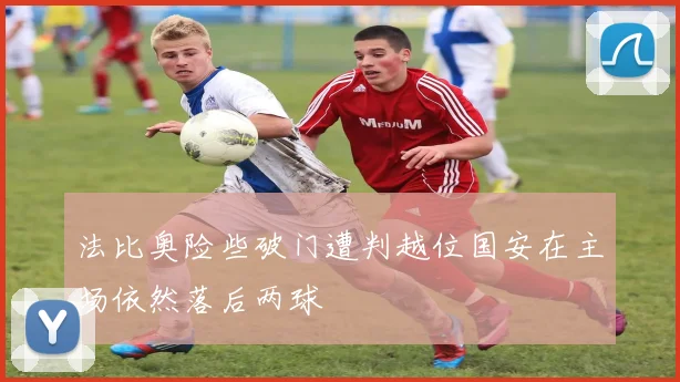 法比奥险些破门遭判越位国安在主场依然落后两球