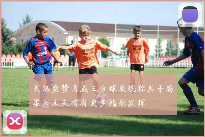 美记盛赞马威三分球表现称其手感柔和未来将有更多精彩发挥