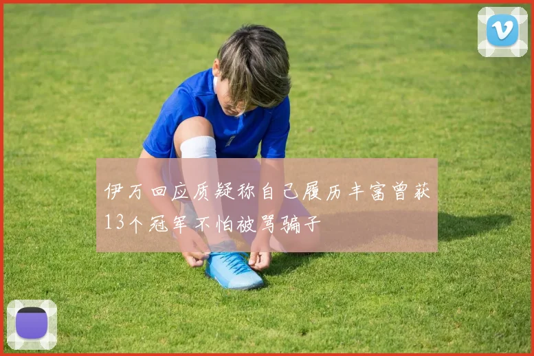 伊万回应质疑称自己履历丰富曾获13个冠军不怕被骂骗子