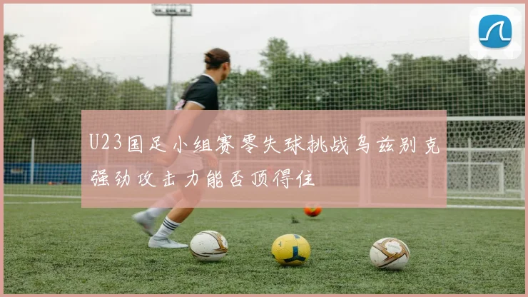 U23国足小组赛零失球挑战乌兹别克强劲攻击力能否顶得住