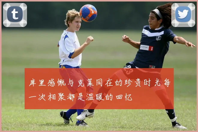 库里感慨与克莱同在的珍贵时光每一次相聚都是温暖的回忆