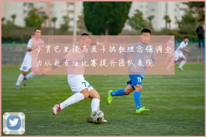 小贾巴里谈乌度卡执教理念强调全力以赴专注比赛提升团队表现