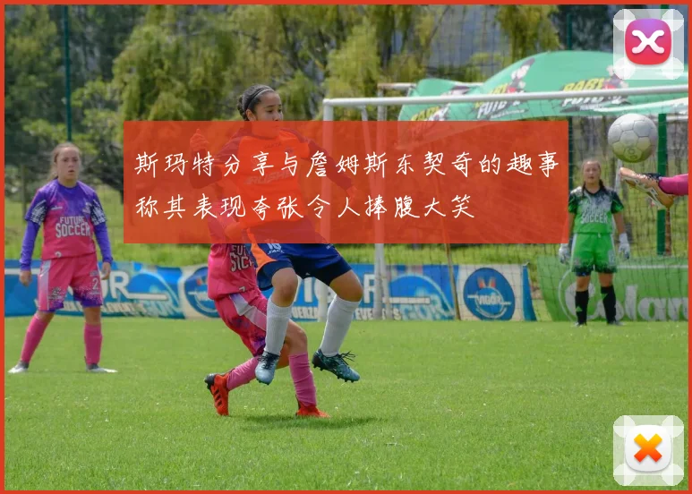 斯玛特分享与詹姆斯东契奇的趣事称其表现夸张令人捧腹大笑