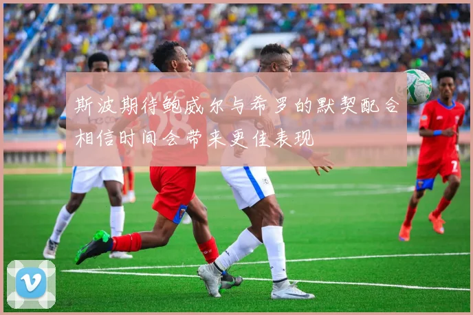 斯波期待鲍威尔与希罗的默契配合相信时间会带来更佳表现