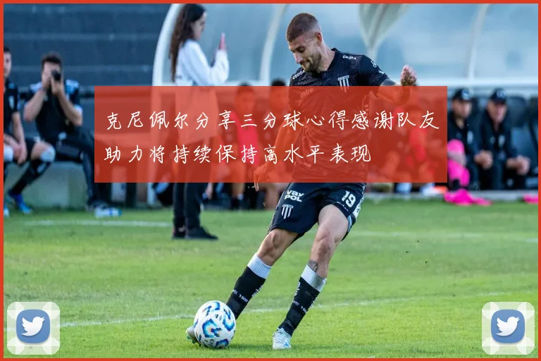 克尼佩尔分享三分球心得感谢队友助力将持续保持高水平表现