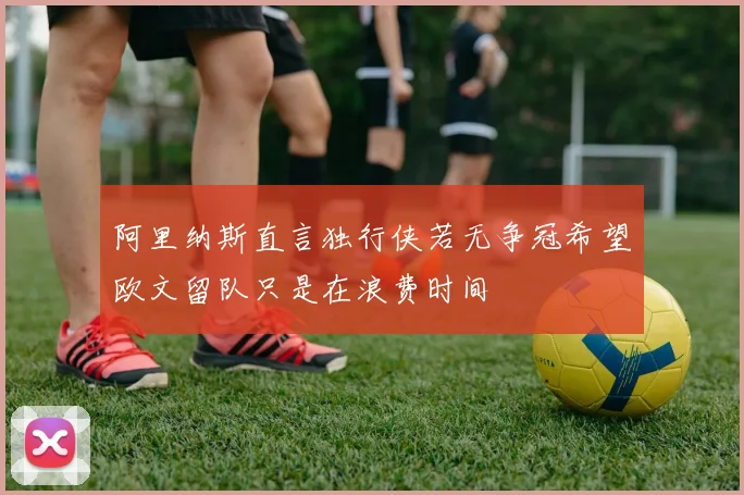 阿里纳斯直言独行侠若无争冠希望欧文留队只是在浪费时间