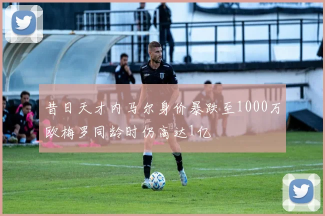 昔日天才内马尔身价暴跌至1000万欧梅罗同龄时仍高达1亿