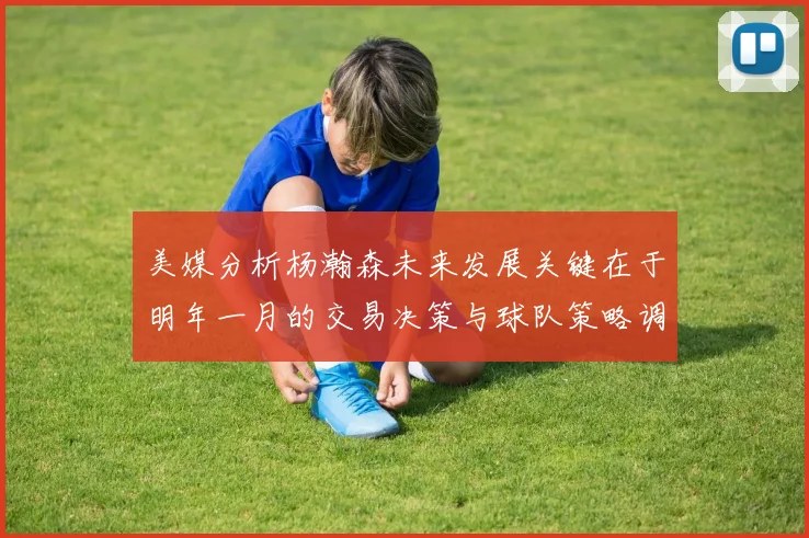 美媒分析杨瀚森未来发展关键在于明年一月的交易决策与球队策略调整