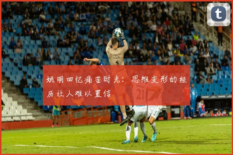 姚明回忆痛苦时光：思维变形的经历让人难以置信
