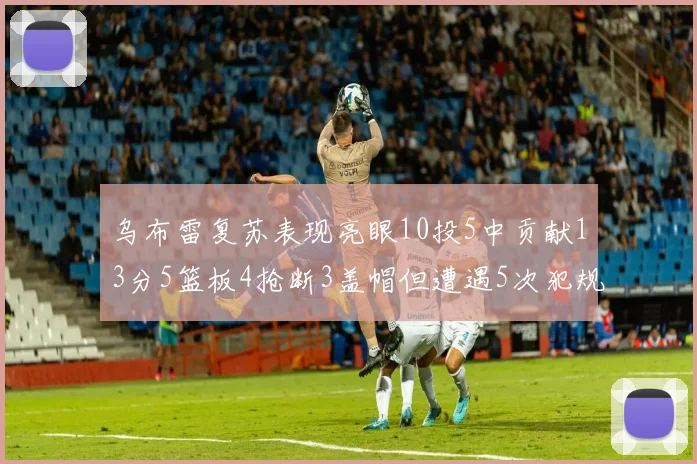 乌布雷复苏表现亮眼10投5中贡献13分5篮板4抢断3盖帽但遭遇5次犯规