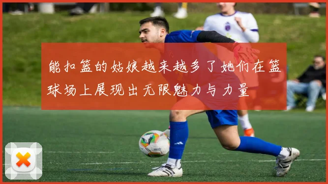 能扣篮的姑娘越来越多了她们在篮球场上展现出无限魅力与力量