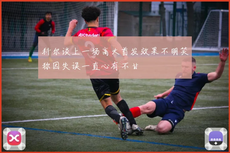 科尔谈上一场高大首发效果不明笑称因失误一直心有不甘