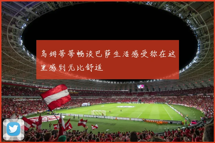 乌姆蒂蒂畅谈巴萨生活感受称在这里感到无比舒适