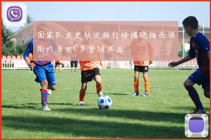国家队历史助攻排行榜揭晓梅西领衔内马尔C罗紧随其后