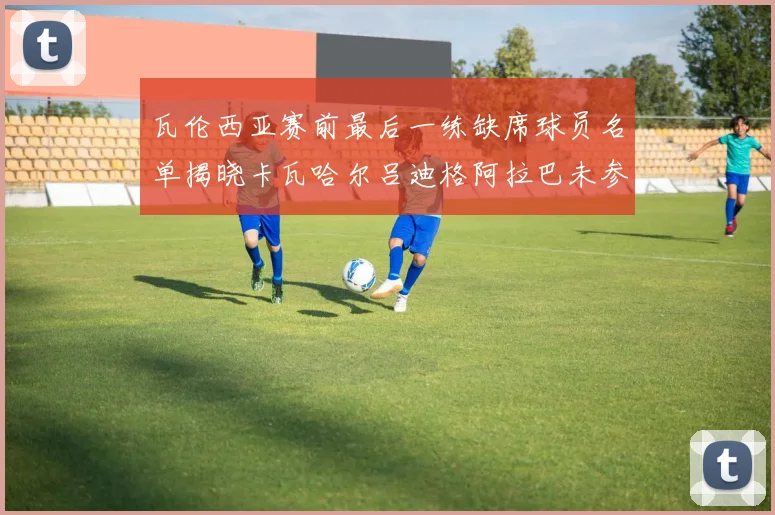 瓦伦西亚赛前最后一练缺席球员名单揭晓卡瓦哈尔吕迪格阿拉巴未参与训练