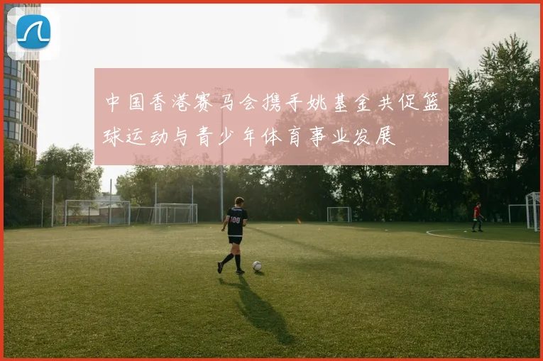 中国香港赛马会携手姚基金共促篮球运动与青少年体育事业发展