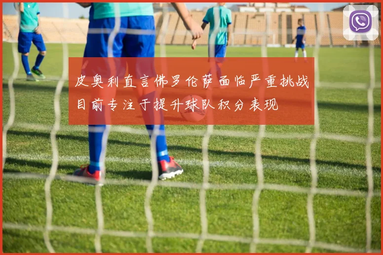 皮奥利直言佛罗伦萨面临严重挑战目前专注于提升球队积分表现
