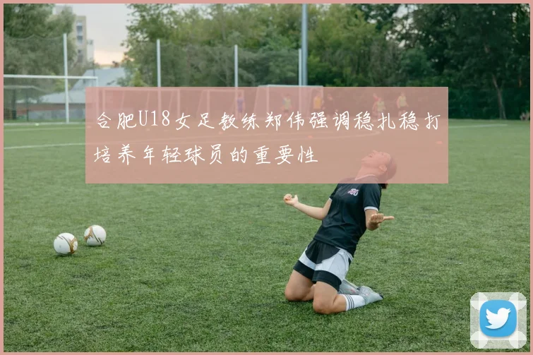 合肥U18女足教练郑伟强调稳扎稳打培养年轻球员的重要性