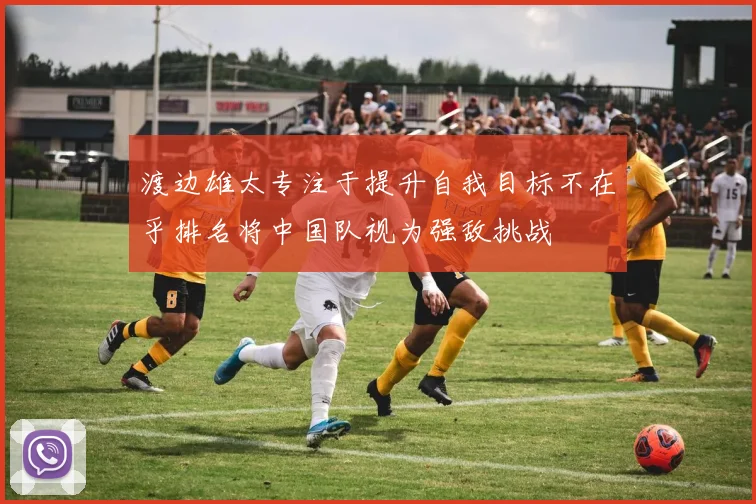 渡边雄太专注于提升自我目标不在乎排名将中国队视为强敌挑战