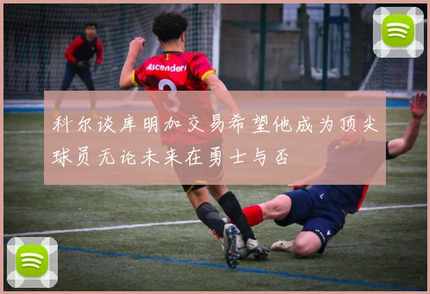 科尔谈库明加交易希望他成为顶尖球员无论未来在勇士与否