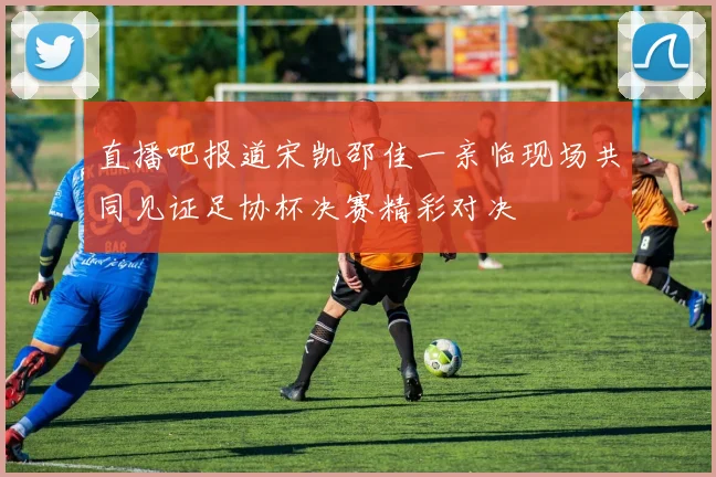 直播吧报道宋凯邵佳一亲临现场共同见证足协杯决赛精彩对决
