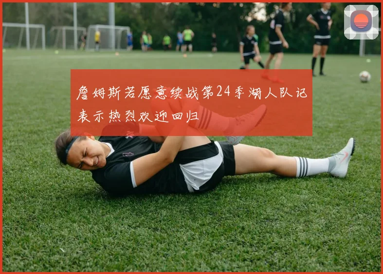 詹姆斯若愿意续战第24季湖人队记表示热烈欢迎回归