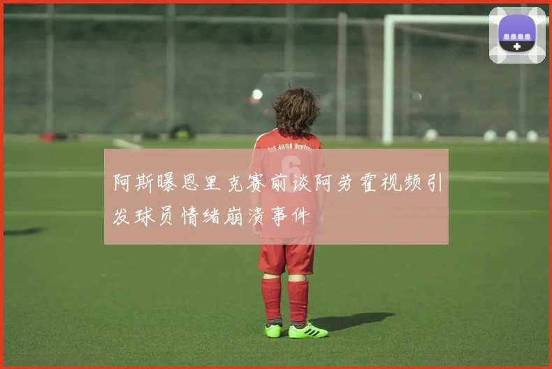 阿斯曝恩里克赛前谈阿劳霍视频引发球员情绪崩溃事件