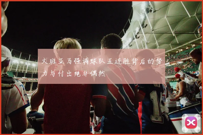 文班亚马强调球队五连胜背后的努力与付出绝非偶然