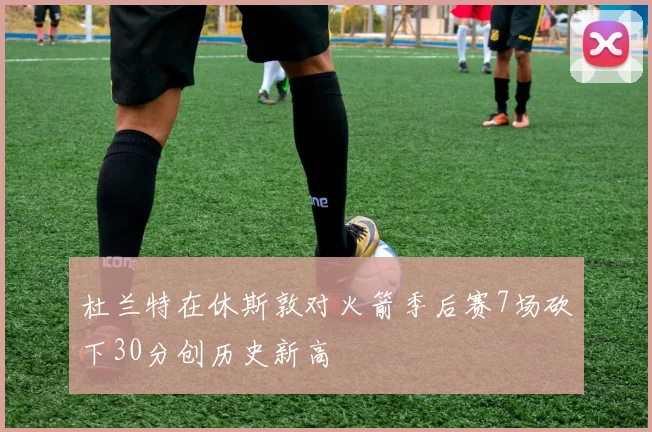 杜兰特在休斯敦对火箭季后赛7场砍下30分创历史新高