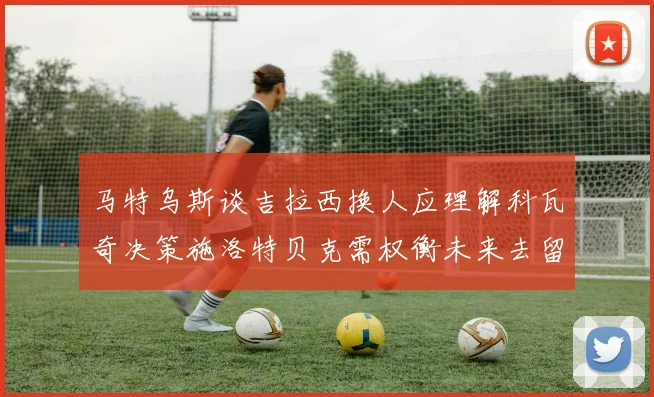 马特乌斯谈吉拉西换人应理解科瓦奇决策施洛特贝克需权衡未来去留