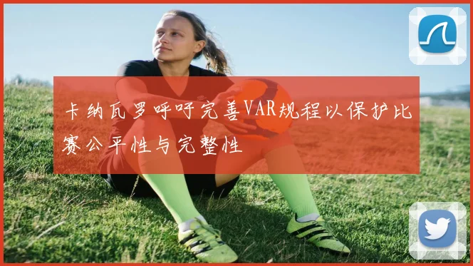 卡纳瓦罗呼吁完善VAR规程以保护比赛公平性与完整性