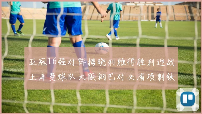 亚冠16强对阵揭晓利雅得胜利迎战土库曼球队大阪钢巴对决浦项制铁