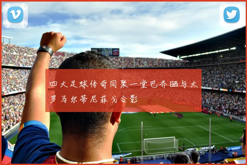 四大足球传奇同聚一堂巴乔晒与大罗马尔蒂尼菲戈合影