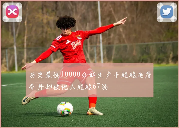 历史最快10000分诞生卢卡超越老詹乔丹却被他人超越67场