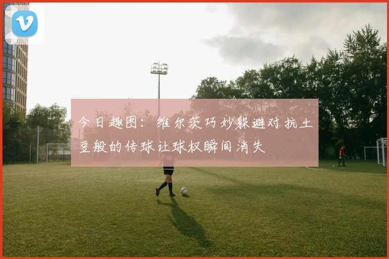 今日趣图：维尔茨巧妙躲避对抗土豆般的传球让球权瞬间消失