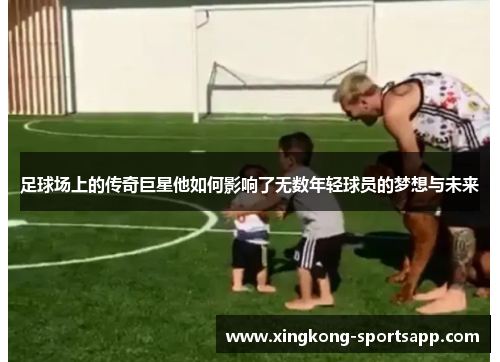 足球场上的传奇巨星他如何影响了无数年轻球员的梦想与未来
