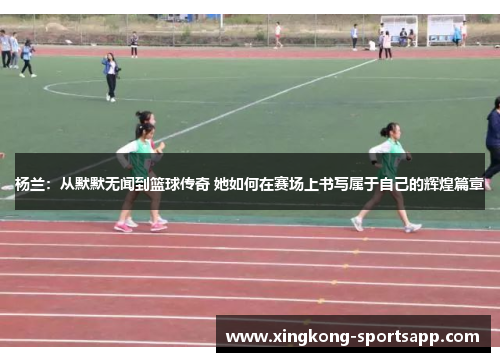 杨兰：从默默无闻到篮球传奇 她如何在赛场上书写属于自己的辉煌篇章