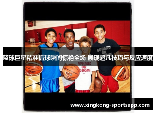 篮球巨星精准抓球瞬间惊艳全场 展现超凡技巧与反应速度