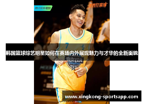韩国篮球综艺明星如何在赛场内外展现魅力与才华的全新面貌